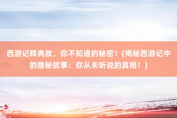 西游记释典故，你不知道的秘密！(揭秘西游记中的隐秘故事：你从未听说的真相！)