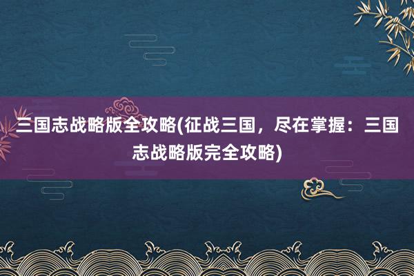 三国志战略版全攻略(征战三国，尽在掌握：三国志战略版完全攻略)